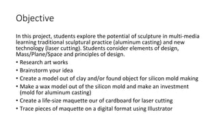 Objective
In this project, students explore the potential of sculpture in multi-media
learning traditional sculptural practice (aluminum casting) and new
technology (laser cutting). Students consider elements of design,
Mass/Plane/Space and principles of design.
• Research art works
• Brainstorm your idea
• Create a model out of clay and/or found object for silicon mold making
• Make a wax model out of the silicon mold and make an investment
(mold for aluminum casting)
• Create a life-size maquette our of cardboard for laser cutting
• Trace pieces of maquette on a digital format using Illustrator
 