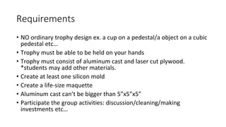 Requirements
• NO ordinary trophy design ex. a cup on a pedestal/a object on a cubic
pedestal etc…
• Trophy must be able to be held on your hands
• Trophy must consist of aluminum cast and laser cut plywood.
*students may add other materials.
• Create at least one silicon mold
• Create a life-size maquette
• Aluminum cast can’t be bigger than 5”x5”x5”
• Participate the group activities: discussion/cleaning/making
investments etc…
 