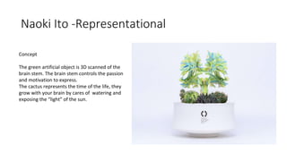 Naoki Ito -Representational
Concept
The green artificial object is 3D scanned of the
brain stem. The brain stem controls the passion
and motivation to express.
The cactus represents the time of the life, they
grow with your brain by cares of watering and
exposing the “light” of the sun.
 
