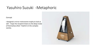 Yasuhiro Suzuki -Metaphoric
Concept
I designed a mirror-metronome trophy to look at
self. I hope the recipient listens to the deep inside
of themselves (their ‘rhythm’) in the complex
society.
 