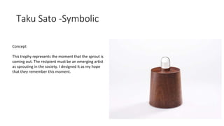 Taku Sato -Symbolic
Concept
This trophy represents the moment that the sprout is
coming out. The recipient must be an emerging artist
as sprouting in the society. I designed it as my hope
that they remember this moment.
 