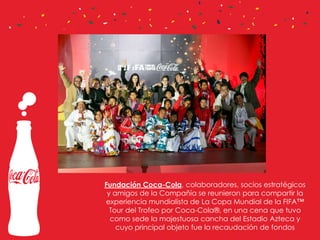 Fundación Coca-Cola, colaboradores, socios estratégicos
y amigos de la Compañía se reunieron para compartir la
experiencia mundialista de La Copa Mundial de la FIFA™
Tour del Trofeo por Coca-Cola®, en una cena que tuvo
como sede la majestuosa cancha del Estadio Azteca y
cuyo principal objeto fue la recaudación de fondos

 
