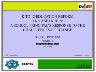 K TO 12 EDUCATION REFORM 
AND ASEAN 2015: 
A SCHOOL PRINCIPAL’S RESPONSE TO THE 
CHALLLENGES OF CHANGE 
RICO S. PORTEM 
Principal II 
Oas Polytechnic School 
Oas, Albay 
BU Legazpi City September 12, 2014 
 