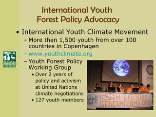 International Youth  Forest Policy Advocacy International Youth Climate Movement More than 1,500 youth from over 100 countries in Copenhagen www.youthclimate.org Youth Forest Policy  Working Group Over 2 years of  policy and activism  at United Nations  climate negotiations 127 youth members 