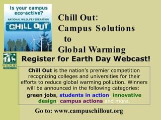 Chill Out:  Campus Solutions to  Global Warming  Chill Out  is the nation’s premier competition recognizing colleges and universities for their efforts to reduce global warming pollution. Winners will be announced in the following categories:  green jobs ,  students in action ,  innovative design ,  campus actions  and more. Go to: www.campuschillout.org Register for Earth Day Webcast! 