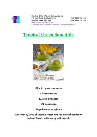 Tropical Green Smoothie
1/2 – 1 cup coconut water
1 frozen banana
1/2 cup pineapple
1/2 cup mango
huge handful of spinach
Start with 1/2 cup of coconut water and add more if needed or
desired. Blend until creamy and smooth.
Romford & Ilford Family Chiropractic Ltd
313 High Road, Chadwell Heath Tel: 020 8 252 1010
Romford Essex RM6 6AX Fax: 020 8 252 1010
www.chiropracticcare.co.uk
Facebook Page: Romford and Ilford Family Chiropractic
 