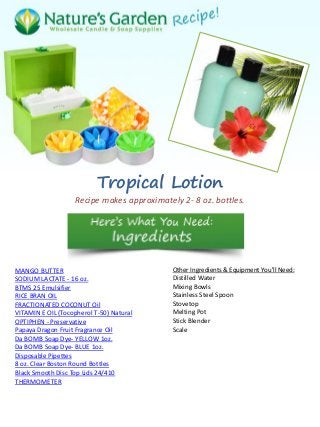 Tropical Lotion
Recipe makes approximately 2- 8 oz. bottles.
MANGO BUTTER
SODIUM LACTATE - 16 oz.
BTMS 25 Emulsifier
RICE BRAN OIL
FRACTIONATED COCONUT Oil
VITAMIN E OIL (Tocopherol T-50) Natural
OPTIPHEN - Preservative
Papaya Dragon Fruit Fragrance Oil
Da BOMB Soap Dye- YELLOW 1oz.
Da BOMB Soap Dye- BLUE 1oz.
Disposable Pipettes
8 oz. Clear Boston Round Bottles
Black Smooth Disc Top Lids 24/410
THERMOMETER
Other Ingredients & Equipment You'll Need:
Distilled Water
Mixing Bowls
Stainless Steel Spoon
Stovetop
Melting Pot
Stick Blender
Scale
 