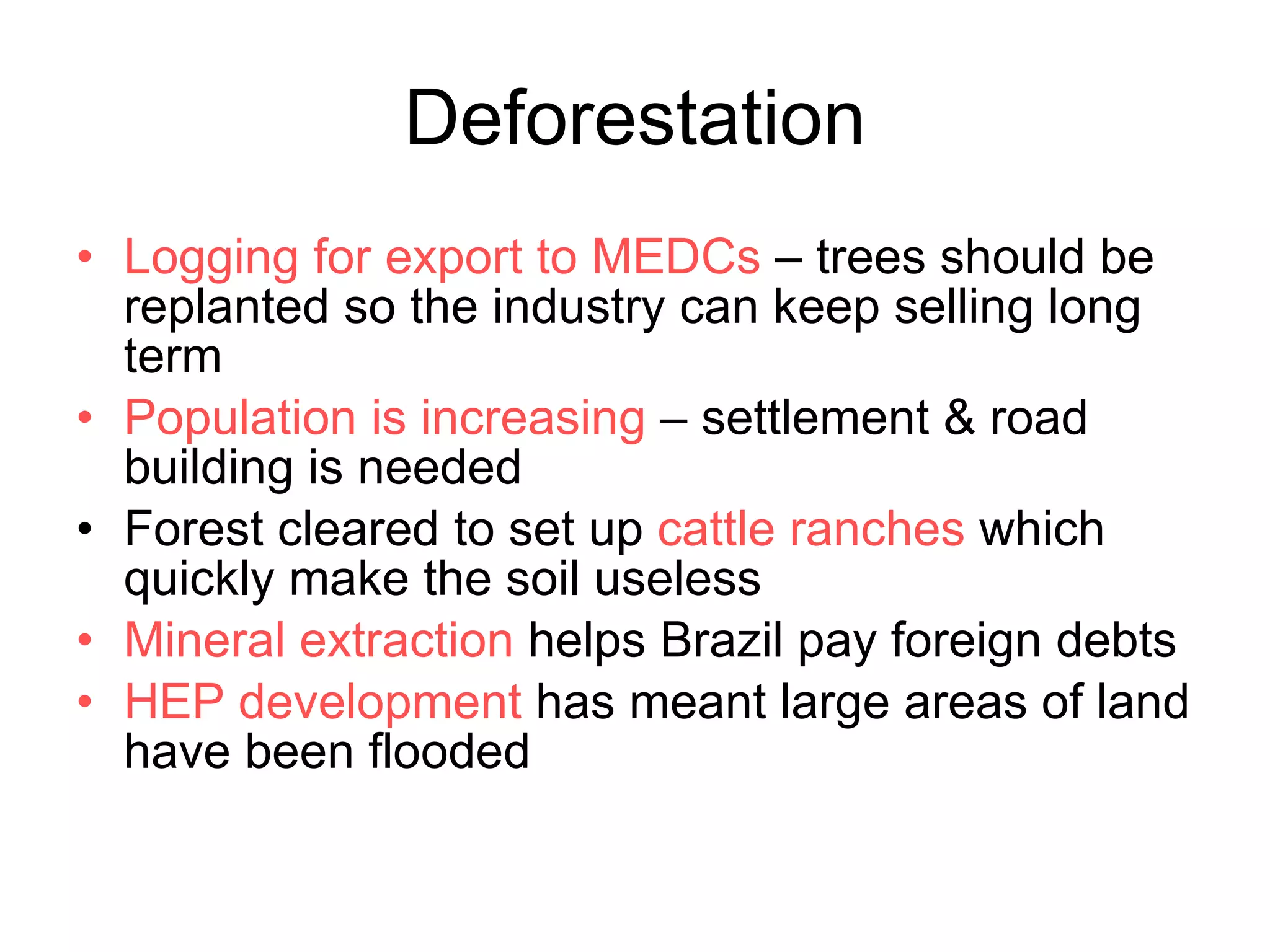 Deforestation Logging for export to MEDCs  – trees should be replanted so the industry can keep selling long term  Population is increasing  – settlement & road building is needed Forest cleared to set up  cattle ranches  which quickly make the soil useless Mineral extraction  helps Brazil pay foreign debts HEP development  has meant large areas of land have been flooded 