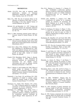 Ávila-Serrano et al., 2011

                       REFERENCIAS                                Elzo, M.A., Martinez, G., Gonzalez, F. y Huertas, H.
                                                                          2001. Variabilidad y predicciones genéticas
Akaike, H.A.1974. New look at statistical model                           aditivas, no aditivas y totales para la producción
        identification.  Institute   of    Statistical                    de Ganado de carne en el rebaño multiracial
        Mathematics, Minato-Ku, Tokyo, Japan. IEEE                        Sanmartinero-Cebú de La Libertad. R.
        Trans. Automat. Contr. AC-19:716-723.                             Corpoica. 3: 51-64.

Baker, R.L. 1980. The role of maternal effects on the             Estrada, L.R.J., Monforte, J. y Segura, C.J.C. 2008.
        efficiency of selection in beef cattle: A review.                  Comparación de modelos en la evaluación
        Proceedings of the New Zealand Society of                          genética de caracteres de crecimiento del
        Animal Production. 40, 285-303.                                    ganado Brahman en el sureste de México.
                                                                           Archivos Latinoamericanos de Producción
Bertrand, J.K. and Benyshek, L.L. 1987. Variance and                       Animal. 4: 221-231.
         covariance estimates for maternally influenced
         beef growth traits. Journal of Animal Science.           Guerra, D., Rodriguez, M., Ramos, F., Planas, T., Ortiz,
         64: 728- 734.                                                     J., Torres, J.A. and Falcón, R. 2002. Evaluación
                                                                           genética de las razas de carne en Cuba. II
Bijma, P. 2006. Estimating maternal genetic effects in                     Congreso Internacional de Mejora Animal. La
        livestock. Journal of Animal Science. 84: 800-                     Haba, Cuba. 561; 4.
        806.
                                                                  Heydarpour, M., Schaeffer, L.R. and Yazdi, M.H. 2008.
Campher, J.P., Hunlun, C. and Van Zyl, G.J. 1998. South                   Influence of population structure on estimates of
       African Livestock Breeding. South African Stud                     direct and maternal parameters. Journal of
       Book and Livestock Improvements Association,                       Animal Breeding and Genetics. 125: 89-99.
       Bloemfontein. p56-57.
                                                                  Koch, R.M. 1972. The role of maternal effects in animal
Cantet, R.J.C., Kress, D.D., Anderson, D.C., Doornbos,                    breeding. VI Maternal effects in beef cattle.
         D.E., Burfening, P.J. and Blackwell, R.L. 1988.                  Journal of Animal Science. 35: 1316-1323.
         Direct and maternal variances and covariances
         and maternal Phenotypics effects on preweaning           Maniatis, N. and Pollot, G.E. 2003. The impact of data
         growth of beef cattle. Journal of Animal                          structure on genetic (co)variance components of
         Science. 66: 648-660.                                             early growth in sheep, estimated using an
                                                                           animal model with maternal effects. Journal of
Cinachi, P.M., Mercadante, M.E.Z., Galao, L., Razook,                      Animal Science. 81: 101-108.
         A.G. e Andrade, L. 2006. Estimativas de
         parámetros genéticos de características de               Menendez, A., Guerra, D., Planas, T. and Ramos, F.
         crecimiento     em    um      rebanho  Caracu                   2006. Factors affecting the growth of young
         seleccionado para peso ao sobreano. Revista                     bulls of the Zebu breeds in the performance test
         Brasileira de Zootecnia. 3: 1669-1679.                          in grazing conditions. Cuban Journal of
                                                                         Agriculture Science. 40: 371-377.
Diaz, C., Moreno, A. and Carabaño, M.J. 2002. Effects of
          genetic groups on estimates of variance                 Mercadante, M.E.Z., Lobo, R.B. and De los Reyes, A.
          components for maternally influence traits in                  1995. Parámetros genéticos para características
          Spanish Limousine. Journal of Animal Breeding                  de crecimiento en cebuinos de carne. Archivos
          and Genetics. 119: 325-334.                                    Latinoamericanos de Producción Animal. 3: 45-
                                                                         89.
Dodenhoff, J., Van Vleck, L.D. and Wilson, D.E. 1999.
       Comparison of models to estimate genetic                   Meyer, K. 2006. ´WOMBAT´. Digging deep for
       effects for weaning weight of Angus cattle.                       quantitative genetics analyses by restricted
       Journal of Animal Science. 77: 3176-3184.                         maximum likelihood. Proc. 8th World Congress
                                                                         on Genetics Applied to Livestock Production.
Domínguez V.J., Nuñez, D.R., Ramírez, V.R. y Ruíz,                       Belo Horizonte, Brasil.
       F.A. 2003. Evaluación genética de variables de
       crecimiento en bovinos Tropicarne :Selección               Meyer, K. 1997. Estimates of genetic parameters for
       de modelos. Agrociencia. 37: 323-335.                             weaning weight of beef cattle accounting for
Domínguez V.J., Rodríguez, A.F., Ortega, G.J.A. y                        direct-maternal environmental covariances.
       Flores, M.A. 2009. Selección de modelos,                          Livestock Production Science. 52: 187-199.
       parámetros genéticos y tendencias genéticas en
       las evaluaciones genéticas nacionales de                   Meyer, K. 1992. Variance components due to direct and
       bovinos Brangus Salers. Agrociencia. 43: 107-                      maternal effects for growth traits of Australian
       117.                                                               beef cattle. Livestock Production Science. 31:
                                                                          179- 204.

                                                            986
 
