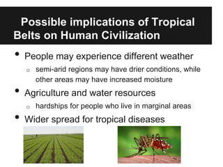Possible implications of Tropical
Belts on Human Civilization
•   People may experience different weather
    o   semi-arid regions may have drier conditions, while
        other areas may have increased moisture
•   Agriculture and water resources
    o   hardships for people who live in marginal areas
•   Wider spread for tropical diseases
 