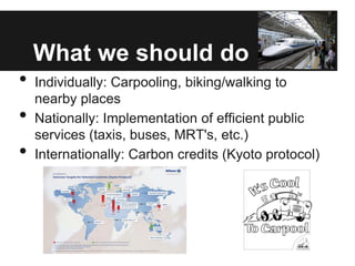 What we should do
•   Individually: Carpooling, biking/walking to
    nearby places
•   Nationally: Implementation of efficient public
    services (taxis, buses, MRT's, etc.)
•   Internationally: Carbon credits (Kyoto protocol)
 