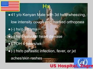 Hx
●41 y/o Kenyan Male with 3d hx/o wheezing,
low intensity cough and marked orthopnea
●(-) hx/o asthma
●(-) hx/o valvular heart disease
●ETOH 4 beers/wk
●(-) hx/o parasitic infection, fever, or jxt
aches/skin rashes
 