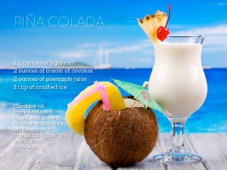 PIÑA COLADA
1 ½ ounces of light rum
2 ounces of cream of coconut
2 ounces of pineapple juice
1 cup of crushed ice
Combine all
ingredients and
blend until smooth.
Garnish with a slice
of pineapple, a
maraschino cherry
and a little
umbrella.

 