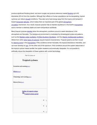 produce significant flooding inland, and storm surges can produce extensive coastal flooding up to 40
kilometres (25 mi) from the coastline. Although their effects on human populations can be devastating, tropical
cyclones can relieve drought conditions. They also carry heat energy away from the tropics and transport it
toward temperate latitudes, which makes them an important part of the global atmospheric
circulation mechanism. As a result, tropical cyclones help to maintain equilibrium in the Earth's troposphere,
and to maintain a relatively stable and warm temperature worldwide.

Many tropical cyclones develop when the atmospheric conditions around a weak disturbance in the
atmosphere are favorable. The background environment is modulated by climatological cycles and patterns
such as the Madden-Julian oscillation, El Niño-Southern Oscillation, and the Atlantic multidecadal oscillation.
Others form when other types of cyclones acquire tropical characteristics. Tropical systems are then moved
by steering winds in the troposphere; if the conditions remain favorable, the tropical disturbance intensifies, and
can even develop an eye. On the other end of the spectrum, if the conditions around the system deteriorate or
the tropical cyclone makes landfall, the system weakens and eventually dissipates. It is not possible to
artificially induce the dissipation of these systems with current technology.

                          Part of a series on


                   Tropical cyclones

  Formation and naming[show]


  Effects[show]


  Climatology and tracking[show]


  Historic lists[show]




                  Outline of tropical cyclones
                         Tropical cyclones portal



                                                       v



                                                       d



                                                       e
 