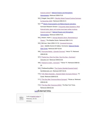 tropical cyclone?". National Oceanic and Atmospheric
                           Administration. Retrieved 2006-07-25.

                       162. ^ Padgett, Gary (2001). "Monthly Global Tropical Cyclone Summary

                           for December 2000". Retrieved 2006-03-31.
                                a b
                       163. ^         Atlantic Oceanographic and Meteorological Laboratory,

                           Hurricane Research Division. "Frequently Asked Questions: What

                           fictional books, plays, and movies have been written involving

                           tropical cyclones?". National Oceanic and Atmospheric
                           Administration. Retrieved 2006-07-25.

                       164. ^ Heidorn, Keith C. "George Stewart's Storm: Remembering A

                           Classic.". The Weather Doctor. Retrieved 2006-12-10.

                       165. ^ McCown, Sean (2004-12-13). "Unnamed Hurricane

                           1991". Satellite Events Art Gallery: Hurricanes. National Climatic

                           Data Center. Retrieved 2007-02-04.

                       166. ^ "Hurricane Neddy – Episode Overview". Yahoo! TV. Retrieved

                           2008-02-26.

                       167. ^ "Family Guy: One if by Clam, Two if by Sea – Summary".

                           starpulse.com. Retrieved 2008-02-26.

                       168. ^ "Dawson's Creek – Hurricane". "Yahoo! TV. Retrieved 2008-02-

                           25.

                       169. ^ TheNewsGuy(Mike). "The Checks (Seinfeld Episode Script)".

                           Seinfeldscripts.com. Retrieved 2007-02-25.

                       170. ^ "CSI: Miami Episodes – Episode Detail: Hurricane Anthony". TV

                           Guide. Retrieved 2008-02-25.

                       171. ^ "The Day After Tomorrow Movie Synopsis". Tribute.ca. Retrieved

                           2008-02-26.

                       172. ^ "The Day After Tomorrow (2004)". The New York Times.

                           Retrieved 2008-02-26.

               [edit]External              links

Look up tropical cyclone in
Wiktionary, the free
dictionary.
 