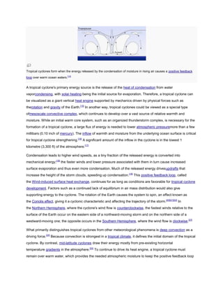Tropical cyclones form when the energy released by the condensation of moisture in rising air causes a positive feedback
loop over warm ocean waters.[14]


A tropical cyclone's primary energy source is the release of the heat of condensation from water
vaporcondensing, with solar heating being the initial source for evaporation. Therefore, a tropical cyclone can
be visualized as a giant vertical heat engine supported by mechanics driven by physical forces such as
therotation and gravity of the Earth.[15] In another way, tropical cyclones could be viewed as a special type
ofmesoscale convective complex, which continues to develop over a vast source of relative warmth and
moisture. While an initial warm core system, such as an organized thunderstorm complex, is necessary for the
formation of a tropical cyclone, a large flux of energy is needed to lower atmospheric pressuremore than a few
millibars (0.10 inch of mercury). The inflow of warmth and moisture from the underlying ocean surface is critical
for tropical cyclone strengthening.[16] A significant amount of the inflow in the cyclone is in the lowest 1
kilometre (3,300 ft) of the atmosphere.[17]

Condensation leads to higher wind speeds, as a tiny fraction of the released energy is converted into
mechanical energy;[18] the faster winds and lower pressure associated with them in turn cause increased
surface evaporation and thus even more condensation. Much of the released energy drivesupdrafts that
increase the height of the storm clouds, speeding up condensation.[19] This positive feedback loop, called
the Wind-induced surface heat exchange, continues for as long as conditions are favorable for tropical cyclone
development. Factors such as a continued lack of equilibrium in air mass distribution would also give
supporting energy to the cyclone. The rotation of the Earth causes the system to spin, an effect known as
the Coriolis effect, giving it a cyclonic characteristic and affecting the trajectory of the storm.[20][21][22] In
the Northern Hemisphere, where the cyclone's wind flow is counterclockwise, the fastest winds relative to the
surface of the Earth occur on the eastern side of a northward-moving storm and on the northern side of a
westward-moving one; the opposite occurs in the Southern Hemisphere, where the wind flow is clockwise.[23]

What primarily distinguishes tropical cyclones from other meteorological phenomena is deep convection as a
driving force.[24] Because convection is strongest in a tropical climate, it defines the initial domain of the tropical
cyclone. By contrast, mid-latitude cyclones draw their energy mostly from pre-existing horizontal
temperature gradients in the atmosphere.[24] To continue to drive its heat engine, a tropical cyclone must
remain over warm water, which provides the needed atmospheric moisture to keep the positive feedback loop
 