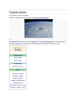 Tropical cyclone
From Wikipedia, the free encyclopedia
"Hurricane" redirects here. For other uses, see Hurricane (disambiguation).




Hurricane Isabel (2003) as seen from orbit duringExpedition 7 of the International Space Station. The eye, eyewall and
surrounding rainbands that are characteristics of tropical cyclones are clearly visible in this view from space.


       Part of the Nature series on

           Weather

          Calendar seasons
          Spring · Summer

          Autumn · Winter

          Tropical seasons

       Dry season · Wet season


                Storms


      Thunderstorm · Supercell

       Downburst · Lightning

        Tornado · Waterspout

   Tropical cyclone (Hurricane)
        Extratropical cyclone

 Winter storm · Blizzard · Ice storm
   Dust storm · Firestorm · Cloud
 