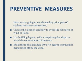PREVENTIVE MEASURES
Here we are going to see the ten key principles of
cyclone resistant construction;
■ Choose the location carefully to avoid the full force of
wind or flood.
■ Use building layout , with a simple regular shape to
avoid the concentration of pressure.
■ Build the roof at an angle 30 to 45 degree to prevent it
being lifted off by the wind.
 