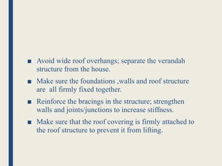 ■ Avoid wide roof overhangs; separate the verandah
structure from the house.
■ Make sure the foundations ,walls and roof structure
are all firmly fixed together.
■ Reinforce the bracings in the structure; strengthen
walls and joints/junctions to increase stiffness.
■ Make sure that the roof covering is firmly attached to
the roof structure to prevent it from lifting.
 