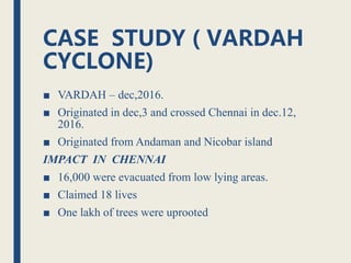 CASE STUDY ( VARDAH
CYCLONE)
■ VARDAH – dec,2016.
■ Originated in dec,3 and crossed Chennai in dec.12,
2016.
■ Originated from Andaman and Nicobar island
IMPACT IN CHENNAI
■ 16,000 were evacuated from low lying areas.
■ Claimed 18 lives
■ One lakh of trees were uprooted
 