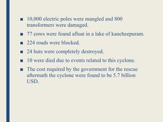 ■ 10,000 electric poles were mangled and 800
transformers were damaged.
■ 77 cows were found afloat in a lake of kancheepuram.
■ 224 roads were blocked.
■ 24 huts were completely destroyed.
■ 10 were died due to events related to this cyclone.
■ The cost required by the government for the rescue
aftermath the cyclone were found to be 5.7 billion
USD.
 