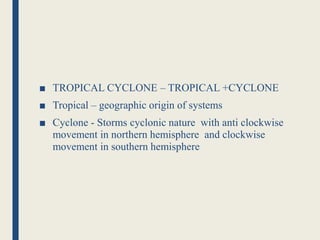 ■ TROPICAL CYCLONE – TROPICAL +CYCLONE
■ Tropical – geographic origin of systems
■ Cyclone - Storms cyclonic nature with anti clockwise
movement in northern hemisphere and clockwise
movement in southern hemisphere
 