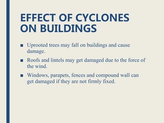 EFFECT OF CYCLONES
ON BUILDINGS
■ Uprooted trees may fall on buildings and cause
damage.
■ Roofs and lintels may get damaged due to the force of
the wind.
■ Windows, parapets, fences and compound wall can
get damaged if they are not firmly fixed.
 