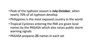 •Peak of the typhoon season is July-October, when
nearly 70% of all typhoon develop
•Philippines is the most exposed country in the world
•Tropical Cyclones entering the PAR are given local
names by the PAGASA which also raises public storm
warning signals
•PAGASA prepares 25 names in each set
 