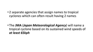 •2 separate agencies that assign names to tropical
cyclones which can often result having 2 names
•The JMA (Japan Meteorological Agency) will name a
tropical cyclone based on its sustained wind speeds of
at least 65kph
 
