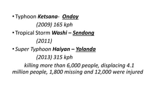 • Typhoon Ketsana- Ondoy
(2009) 165 kph
• Tropical Storm Washi – Sendong
(2011)
• Super Typhoon Haiyan – Yolanda
(2013) 315 kph
killing more than 6,000 people, displacing 4.1
million people, 1,800 missing and 12,000 were injured
 
