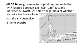 •PAGASA assign names to tropical depression in the
PAR located between 135° East -115° East and
between 5 ° North -25 ° North regardless of whether
or not a tropical cyclone
has already been given
a name by JMA
 