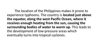 The location of the Philippines makes it prone to
experience typhoons. The country is located just above
the equator, along the west Pacific Ocean, where it
receives enough heating from the sun, causing the
surrounding bodies of water to warm up. This leads to
the development of low-pressure areas which
eventually turns into tropical cyclones.
 