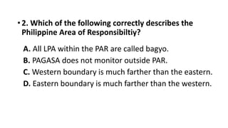 • 2. Which of the following correctly describes the
Philippine Area of Responsibiltiy?
A. All LPA within the PAR are called bagyo.
B. PAGASA does not monitor outside PAR.
C. Western boundary is much farther than the eastern.
D. Eastern boundary is much farther than the western.
 