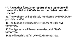 •4. A weather forecaster reports that a typhoon will
enter the PAR at 6:00AM tomorrow. What does this
mean?
A. The typhoon will be closely monitored by PAGASA for
possible landfall.
B. The typhoon will become stronger at 6:00 AM
tomorrow.
C. The typhoon will become weaker at 6:00 AM
tomorrow.
D. It will reach landfall by 6:00AM tomorrow.
 