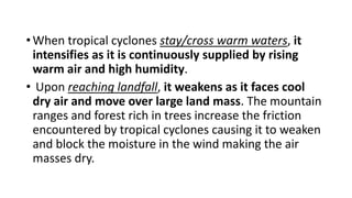 •When tropical cyclones stay/cross warm waters, it
intensifies as it is continuously supplied by rising
warm air and high humidity.
• Upon reaching landfall, it weakens as it faces cool
dry air and move over large land mass. The mountain
ranges and forest rich in trees increase the friction
encountered by tropical cyclones causing it to weaken
and block the moisture in the wind making the air
masses dry.
 