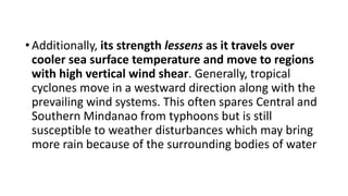 •Additionally, its strength lessens as it travels over
cooler sea surface temperature and move to regions
with high vertical wind shear. Generally, tropical
cyclones move in a westward direction along with the
prevailing wind systems. This often spares Central and
Southern Mindanao from typhoons but is still
susceptible to weather disturbances which may bring
more rain because of the surrounding bodies of water
 