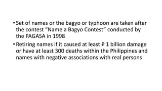 •Set of names or the bagyo or typhoon are taken after
the contest “Name a Bagyo Contest” conducted by
the PAGASA in 1998
•Retiring names if it caused at least ₽ 1 billion damage
or have at least 300 deaths within the Philippines and
names with negative associations with real persons
 