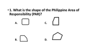 • 1. What is the shape of the Philippine Area of
Responsibility (PAR)?
A. C.
B. D.
 