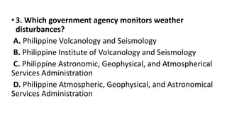 •3. Which government agency monitors weather
disturbances?
A. Philippine Volcanology and Seismology
B. Philippine Institute of Volcanology and Seismology
C. Philippine Astronomic, Geophysical, and Atmospherical
Services Administration
D. Philippine Atmospheric, Geophysical, and Astronomical
Services Administration
 