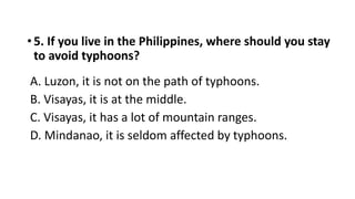 • 5. If you live in the Philippines, where should you stay
to avoid typhoons?
A. Luzon, it is not on the path of typhoons.
B. Visayas, it is at the middle.
C. Visayas, it has a lot of mountain ranges.
D. Mindanao, it is seldom affected by typhoons.
 