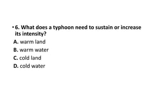 • 6. What does a typhoon need to sustain or increase
its intensity?
A. warm land
B. warm water
C. cold land
D. cold water
 