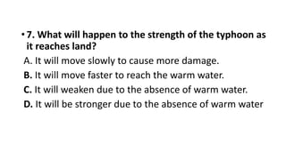•7. What will happen to the strength of the typhoon as
it reaches land?
A. It will move slowly to cause more damage.
B. It will move faster to reach the warm water.
C. It will weaken due to the absence of warm water.
D. It will be stronger due to the absence of warm water
 