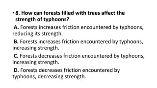 •8. How can forests filled with trees affect the
strength of typhoons?
A. Forests increases friction encountered by typhoons,
reducing its strength.
B. Forests increases friction encountered by typhoons,
increasing strength.
C. Forests decreases friction encountered by typhoons,
increasing strength.
D. Forests decreases friction encountered by
typhoons, decreasing strength.
 