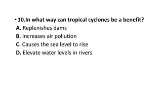•10.In what way can tropical cyclones be a benefit?
A. Replenishes dams
B. Increases air pollution
C. Causes the sea level to rise
D. Elevate water levels in rivers
 