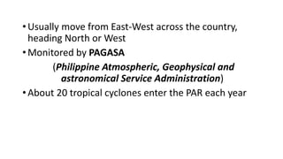 •Usually move from East-West across the country,
heading North or West
•Monitored by PAGASA
(Philippine Atmospheric, Geophysical and
astronomical Service Administration)
•About 20 tropical cyclones enter the PAR each year
 