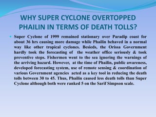 WHY SUPER CYCLONE OVERTOPPED
PHAILIN IN TERMS OF DEATH TOLLS?
 Super Cyclone of 1999 remained stationary over Paradip coast for
about 36 hrs causing more damage while Phailin behaved in a normal
way like other tropical cyclones. Besieds, the Orissa Government
hardly took the forecasting of the weather office seriously & took
preventive steps. Fishermen went to the sea ignoring the warnings of
the arriving hazard. However, at the time of Phailin, public awareness,
developed forecasting system, use of remote sensing & coordination of
various Government agencies acted as a key tool in reducing the death
tolls between 30 to 45. Thus, Phailin caused less death tolls than Super
Cyclone although both were ranked 5 on the Sarif Simpson scale.
 