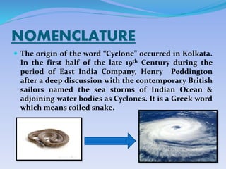 NOMENCLATURE
 The origin of the word “Cyclone” occurred in Kolkata.
In the first half of the late 19th Century during the
period of East India Company, Henry Peddington
after a deep discussion with the contemporary British
sailors named the sea storms of Indian Ocean &
adjoining water bodies as Cyclones. It is a Greek word
which means coiled snake.
 