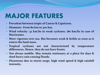 MAJOR FEATURES
 Prevalent between tropic of Cancer & Capricorn.
 Diameter- From 80 km to 300 km.
 Wind velocity- 32 km/hr in weak cyclones. 180 km/hr in case of
Hurricanes.
 More vigorous over sea. But becomes weak & feeble as soon as it
enters the land mass.
 Tropical cyclones are not characterized by temperature
differences. Hence, they do not have fronts.
 Not always mobile. May remain stationary at a place for days &
shed heavy rain causing floods.
 Disastrous due to storm surge, high wind speed & high rainfall
intensity.
 