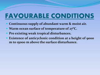 FAVOURABLE CONDITIONS
 Continuous supply of abundant warm & moist air.
 Warm ocean surface of temperature of 27C.
 Pre existing weak tropical disturbances.
 Existence of anticyclonic condition at a height of 9000
m to 15000 m above the surface disturbance.
 
