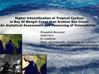 Higher Intensification of Tropical Cyclone
in Bay Of Bengal Coast than Arabian Sea Coast:
An Analytical Assessment and Reasoning of Vulnerability
Deepalok Banerjee1
Suhel Sen2
Ex-students
1Dept. of Geography, University Of Calcutta
2Dept. of Geography, Bhairab Ganguly College
 